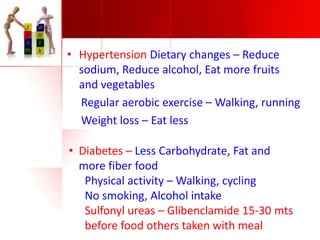 • Hypertension Dietary changes – Reduce
sodium, Reduce alcohol, Eat more fruits
and vegetables
Regular aerobic exercise – Walking, running
Weight loss – Eat less
• Diabetes – Less Carbohydrate, Fat and
more fiber food
Physical activity – Walking, cycling
No smoking, Alcohol intake
Sulfonyl ureas – Glibenclamide 15-30 mts
before food others taken with meal

 