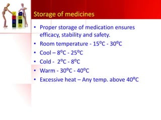 Storage of medicines
• Proper storage of medication ensures
efficacy, stability and safety.
• Room temperature - 15⁰C - 30⁰C
• Cool – 8⁰C - 25⁰C
• Cold - 2⁰C - 8⁰C
• Warm - 30⁰C - 40⁰C
• Excessive heat – Any temp. above 40⁰C

 