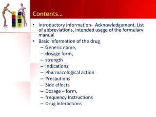 Contents…
• Introductory information- Acknowledgement, List
of abbreviations, Intended usage of the formulary
manual
• Basic information of the drug
– Generic name,
– dosage form,
– strength
– Indications
– Pharmacological action
– Precautions
– Side effects
– Dosage – form,
– frequency Instructions
– Drug interactions

 