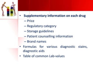 • Supplementary information on each drug
– Price
– Regulatory category
– Storage guidelines
– Patient counselling information
– Brand names
• Formulas for various diagnostic stains,
diagnostic aids
• Table of common Lab-values

 