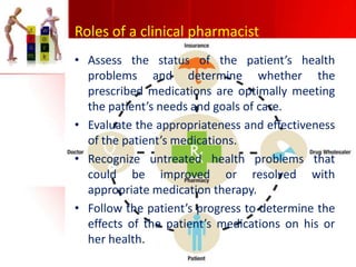 Roles of a clinical pharmacist
• Assess the status of the patient’s health
problems and determine whether the
prescribed medications are optimally meeting
the patient’s needs and goals of care.
• Evaluate the appropriateness and effectiveness
of the patient’s medications.
• Recognize untreated health problems that
could be improved or resolved with
appropriate medication therapy.
• Follow the patient’s progress to determine the
effects of the patient’s medications on his or
her health.

 