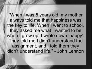 “When I was 5 years old, my mother
always told me that happiness was
the key to life. When I went to school,
they asked me what I wanted to be
when I grew up. I wrote down ‘happy’.
They told me I didn’t understand the
assignment, and I told them they
didn’t understand life.” - John Lennon