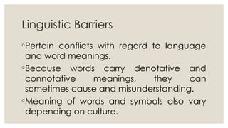 Linguistic Barriers
◦Pertain conflicts with regard to language
and word meanings.
◦Because words carry denotative and
connotative meanings, they can
sometimes cause and misunderstanding.
◦Meaning of words and symbols also vary
depending on culture.
 