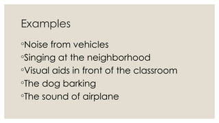 Examples
◦Noise from vehicles
◦Singing at the neighborhood
◦Visual aids in front of the classroom
◦The dog barking
◦The sound of airplane
 