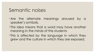 Semantic noises
◦Are the alternate meanings aroused by a
speaker’s symbols.
◦This idea means that a word may have another
meaning in the minds of the students
◦This is affected by the language in which they
grew and the culture in which they are exposed.
 