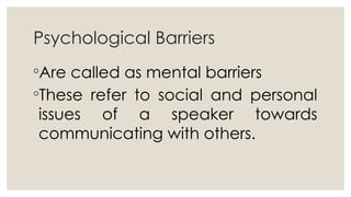 Psychological Barriers
◦Are called as mental barriers
◦These refer to social and personal
issues of a speaker towards
communicating with others.
 