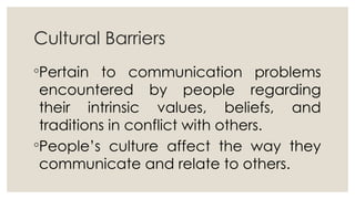 Cultural Barriers
◦Pertain to communication problems
encountered by people regarding
their intrinsic values, beliefs, and
traditions in conflict with others.
◦People’s culture affect the way they
communicate and relate to others.
 