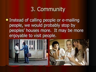 3. Community Instead of calling people or e-mailing people, we would probably stop by peoples’ houses more.  It may be more enjoyable to visit people. 