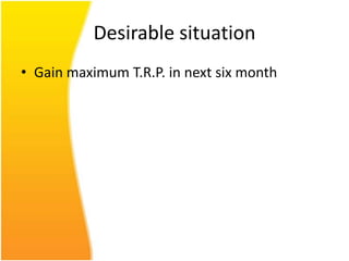 Desirable situation
• Gain maximum T.R.P. in next six month
 