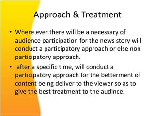 Approach & Treatment
• Where ever there will be a necessary of
  audience participation for the news story will
  conduct a participatory approach or else non
  participatory approach.
• after a specific time, will conduct a
  participatory approach for the betterment of
  content being deliver to the viewer so as to
  give the best treatment to the audince.
 