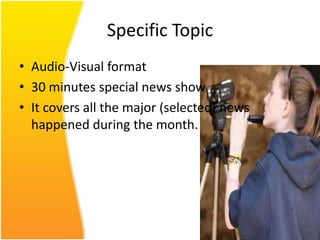 Specific Topic
• Audio-Visual format
• 30 minutes special news show
• It covers all the major (selected) news
  happened during the month.
 