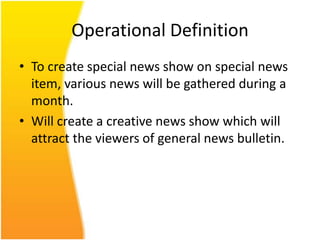 Operational Definition
• To create special news show on special news
  item, various news will be gathered during a
  month.
• Will create a creative news show which will
  attract the viewers of general news bulletin.
 