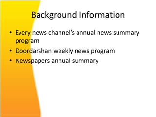 Background Information
• Every news channel’s annual news summary
  program
• Doordarshan weekly news program
• Newspapers annual summary
 