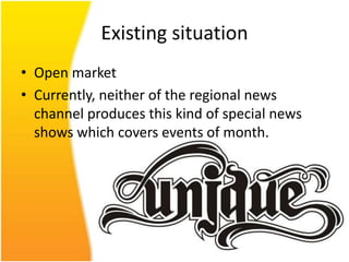 Existing situation
• Open market
• Currently, neither of the regional news
  channel produces this kind of special news
  shows which covers events of month.
 