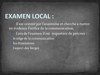 EXAMEN LOCAL :
Il est orienté par l’anamnèse et cherche a mettre
en évidence l’orifice de la communication.
Lors de l’examen il est important de préciser :
 le siège de la communication

 les dimensions
 l’aspect des berges

 