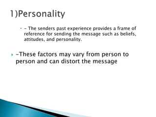  - The senders past experience provides a frame of
reference for sending the message such as beliefs,
attitudes, and personality.
 -These factors may vary from person to
person and can distort the message
 