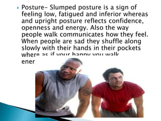  Posture- Slumped posture is a sign of
feeling low, fatigued and inferior whereas
and upright posture reflects confidence,
openness and energy. Also the way
people walk communicates how they feel.
When people are sad they shuffle along
slowly with their hands in their pockets
where as if your happy you walk
energized.
 