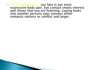  Facial expressions- our face is our most
expressive body part. Eye contact shows interest
and shows that you are listening. Loping looks
into another persons eyes conveys either
romantic notions or conflict and anger.
 