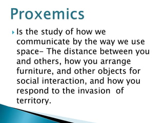  Is the study of how we
communicate by the way we use
space- The distance between you
and others, how you arrange
furniture, and other objects for
social interaction, and how you
respond to the invasion of
territory.
 