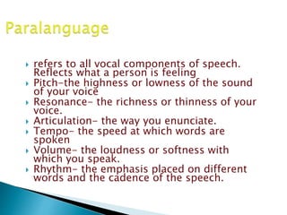 refers to all vocal components of speech.
Reflects what a person is feeling
 Pitch-the highness or lowness of the sound
of your voice
 Resonance- the richness or thinness of your
voice.
 Articulation- the way you enunciate.
 Tempo- the speed at which words are
spoken
 Volume- the loudness or softness with
which you speak.
 Rhythm- the emphasis placed on different
words and the cadence of the speech.
 