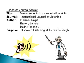 Research Journal Article:
Title: Measurement of communication skills.
Journal: International Journal of Listening
Author: Nichols, Ralph
Brown, James I.
Keller, Robert J.
Purpose: Discover if listening skills can be taught
 