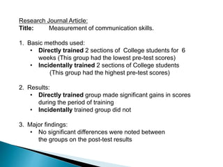 Research Journal Article:
Title: Measurement of communication skills.
1. Basic methods used:
• Directly trained 2 sections of College students for 6
weeks (This group had the lowest pre-test scores)
• Incidentally trained 2 sections of College students
(This group had the highest pre-test scores)
2. Results:
• Directly trained group made significant gains in scores
during the period of training
• Incidentally trained group did not
3. Major findings:
• No significant differences were noted between
the groups on the post-test results
 