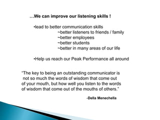 …We can improve our listening skills !
•lead to better communication skills
~better listeners to friends / family
~better employees
~better students
~better in many areas of our life
•Help us reach our Peak Performance all around
“The key to being an outstanding communicator is
not so much the words of wisdom that come out
of your mouth, but how well you listen to the words
of wisdom that come out of the mouths of others.”
-Della Menechella
 