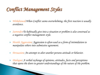  Withdrawal:When Conflict seems overwhelming, the first reaction is usually
avoidance.
 Surrender:To habitually give into a situation or problem is also construed as
a negative conflict management style.
 Hostile Aggression: Aggression is often used as a form of intimidation to
manipulate others into submissive agreement.
 Persuasion: An attempt to alter another persons attitude or behavior.
 Dialogue: A verbal exchange of opinions, attitudes, facts and perceptions
that opens the doors to greater understandings of the nature of the problem.
 