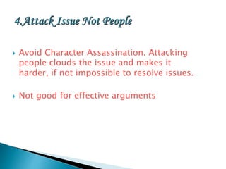  Avoid Character Assassination. Attacking
people clouds the issue and makes it
harder, if not impossible to resolve issues.
 Not good for effective arguments
 