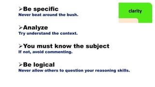 Be specific
Never beat around the bush.
Analyze
Try understand the context.
You must know the subject
If not, avoid commenting.
Be logical
Never allow others to question your reasoning skills.
 