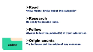 Read
“How much I knew about this subject?”
Research
Be ready to provide links.
Follow
Always follow the subject(s) of your interest(s).
Origin counts
Try to figure out the origin of any message.
 