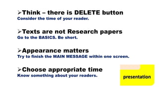 Think – there is DELETE button
Consider the time of your reader.
Texts are not Research papers
Go to the BASICS. Be short.
Appearance matters
Try to finish the MAIN MESSAGE within one screen.
Choose appropriate time
Know something about your readers.
 