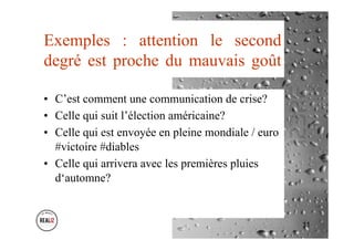 Exemples : attention le second
degré est proche du mauvais goût
•  C’est comment une communication de crise?
•  Celle qui suit l’élection américaine?
•  Celle qui est envoyée en pleine mondiale / euro
#victoire #diables
•  Celle qui arrivera avec les premières pluies
d‘automne?
11
 