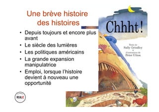 Une brève histoire
des histoires
•  Depuis toujours et encore plus
avant
•  Le siècle des lumières
•  Les politiques américains
•  La grande expansion
manipulatrice
•  Emploi, lorsque l’histoire
devient à nouveau une
opportunité
 