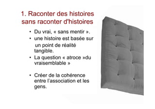 1. Raconter des histoires
sans raconter d'histoires
•  Du vrai, « sans mentir ».
•  une histoire est basée sur
un point de réalité
tangible.
•  La question « atroce »du
vraisemblable »
•  Créer de la cohérence
entre l’association et les
gens.
 