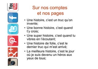 Sur nos comptes
et nos pages
•  Une histoire, c’est un truc qu’on
invente;
•  Une bonne histoire, c’est quand
t’y crois;
•  Une super histoire, c’est quand tu
vibres en l’écoutant;
•  Une histoire de folie, c’est le
dernier truc qui m’est arrivé;
•  La meilleure histoire, c’est le jour
où je suis devenu un héros aux
yeux de tous;
 