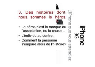 3. Des histoires dont
nous sommes le héros
•  Le héros n'est la marque ou
l’association, ou la cause...
•  L'individu au centre.
•  Comment la personne
s'empare alors de l'histoire?
 