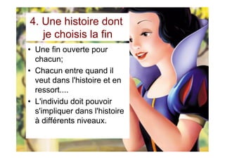 4. Une histoire dont
je choisis la fin
•  Une fin ouverte pour
chacun;
•  Chacun entre quand il
veut dans l'histoire et en
ressort....
•  L'individu doit pouvoir
s'impliquer dans l'histoire
à différents niveaux.
 
