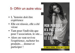 5- Offrir un autre vécu
•  L‘histoire doit être
expérience
•  Elle est réussie, elle a été
vécue
•  Tant pour l'individu que
pour l’association, le site....
•  Alors on veut revivre
l'expérience, racheter les
produits… donner et
participer !
 