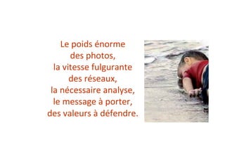 Le	poids	énorme		
des	photos,	
la	vitesse	fulgurante		
des	réseaux,	
la	nécessaire	analyse,	
le	message	à	porter,	
des	valeurs	à	défendre.	
 