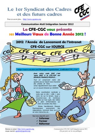 Pour en savoir plus… http://www.cgcatos.org

                      Communication AtoS Intégration Janvier 2012

             La CFE-CGC vous présente
     ses Meilleurs Vœux de Bonne Année 2012 !
               2012 l’Année de Lancement de l’intranet
                                   CFE-CGC sur SOURCE




                 https://source.myatos.net/FR/people/Organisations_syndicales/CFE_CGC

                                        Avec votre code DAS c’est
                                        ‘open BAR’ à la CFE-CGC sur
                                        SOURCE/FRANCE/PEOPLE…
                                        Tout en conservant notre site
                                        cgcatos.org sur lequel vous trouverez
                                        des articles de fond,               .
                                        venez régulièrement nous visiter
                                        sur ce nouvel Intranet sur SOURCE.

                                            Notre coordination syndicale a
                                            voulu que ce site « colle » avec
                                            notre vie sur le terrain. Aussi y
                                            trouverez-vous de nombreux
                                            articles sur tout sujet, des vidéos
                                              et plein d’informations sur
                                              notre vie sociale chez Atos :
                                              Stress, Harcèlement, Risques
                                      Psychosociaux,      avancement   des
                                      négociations, comment faire vis à vis
                                      de votre hiérarchie etc…

                                      Nos trois objectifs sont :
                                                Informer
                                                Former
                                                Réformer

Restons en contact http://www.cgcatos.org                             Communication CFE-CGC AtoS Intégration janvier 2012
ou par courriel cgcatos@cgcatos.org                                           (Ne pas jeter sur la voie publique)
 