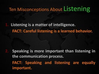 Ten Misconceptions About Listening
1. Listening is a matter of intelligence.
FACT: Careful listening is a learned behavior.
2. Speaking is more important than listening in
the communication process.
FACT: Speaking and listening are equally
important.
 
