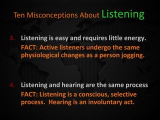 3. Listening is easy and requires little energy.
FACT: Active listeners undergo the same
physiological changes as a person jogging.
4. Listening and hearing are the same process.
FACT: Listening is a conscious, selective
process. Hearing is an involuntary act.
Ten Misconceptions About Listening
 