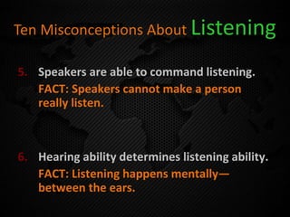 Ten Misconceptions About Listening
5. Speakers are able to command listening.
FACT: Speakers cannot make a person
really listen.
6. Hearing ability determines listening ability.
FACT: Listening happens mentally—
between the ears.
 