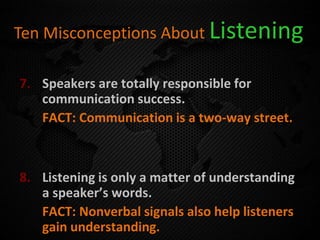 Ten Misconceptions About Listening
7. Speakers are totally responsible for
communication success.
FACT: Communication is a two-way street.
8. Listening is only a matter of understanding
a speaker’s words.
FACT: Nonverbal signals also help listeners
gain understanding.
 