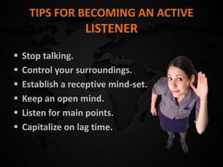 TIPS FOR BECOMING AN ACTIVE
LISTENER
 Stop talking.
 Control your surroundings.
 Establish a receptive mind-set.
 Keep an open mind.
 Listen for main points.
 Capitalize on lag time.
 