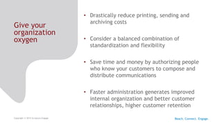 Give your
organization
oxygen
Copyright © 2015 Scriptura Engage
• Drastically reduce printing, sending and
archiving costs
• Consider a balanced combination of
standardization and flexibility
• Save time and money by authorizing people
who know your customers to compose and
distribute communications
• Faster administration generates improved
internal organization and better customer
relationships, higher customer retention
Reach. Connect. Engage.
 