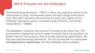DER & Prosumer are the challengers
Copyright © 2015 Scriptura Engage
Distributed Energy Resources = “DER is a faster, less expensive option to the
construction of large, central power plants and high-voltage transmission
lines. They offer consumers the potential for lower cost, higher service
reliability, high power quality, increased energy efficiency, and energy
independence.” (WBDG)
The prosumer is producer and consumer of energy at the same time. This
phenomenon is appearing mainly in larger countries where the prosumer can
benefit from its local presence near to energy-consuming organizations. But
they also consume energy themselves. The rise of prosumers is causing new
interdependency relationships with the traditional utility providers.
Reach. Connect. Engage.
 