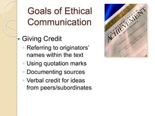 Goals of Ethical
Communication
 Giving Credit
◦ Referring to originators’
names within the text
◦ Using quotation marks
◦ Documenting sources
◦ Verbal credit for ideas
from peers/subordinates
 