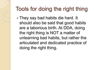 Tools for doing the right thing
 They say bad habits die hard. It
should also be said that good habits
are a laborious birth. At DDA, doing
the right thing is NOT a matter of
unlearning bad habits, but rather the
articulated and dedicated practice of
doing the right thing.
 